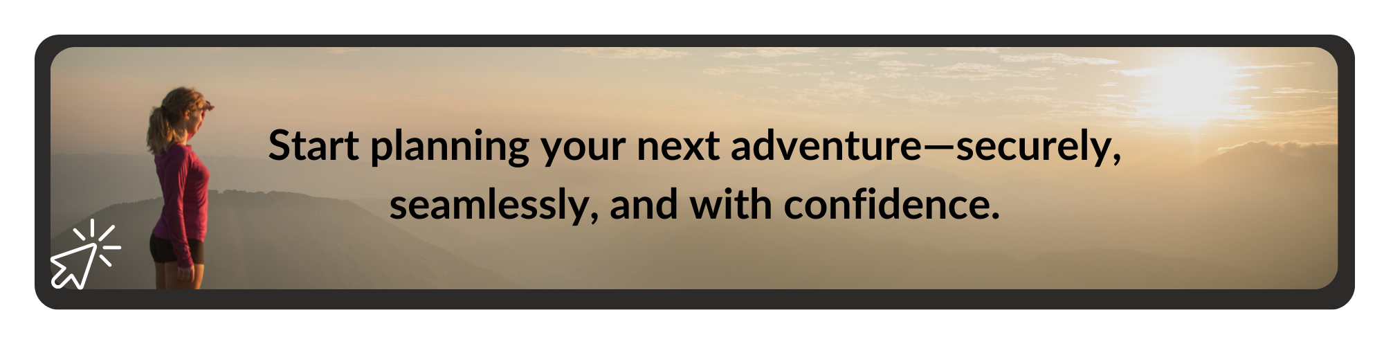 Woman standing on a mountain at sunrise with the text: 'Start planning your next adventure—securely, seamlessly, and with confidence.